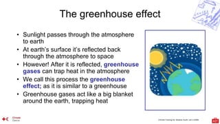 Climate Training Kit. Module Youth: Let’s LEARN
The greenhouse effect
• Sunlight passes through the atmosphere
to earth
• At earth’s surface it’s reflected back
through the atmosphere to space
• However! After it is reflected, greenhouse
gases can trap heat in the atmosphere
• We call this process the greenhouse
effect; as it is similar to a greenhouse
• Greenhouse gases act like a big blanket
around the earth, trapping heat
 