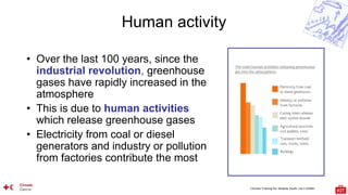 Climate Training Kit. Module Youth: Let’s LEARN
Human activity
• Over the last 100 years, since the
industrial revolution, greenhouse
gases have rapidly increased in the
atmosphere
• This is due to human activities
which release greenhouse gases
• Electricity from coal or diesel
generators and industry or pollution
from factories contribute the most
 