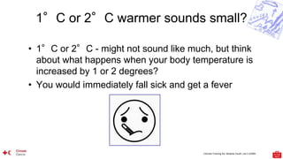 Climate Training Kit. Module Youth: Let’s LEARN
1°C or 2°C warmer sounds small?
• 1°C or 2°C - might not sound like much, but think
about what happens when your body temperature is
increased by 1 or 2 degrees?
• You would immediately fall sick and get a fever
 