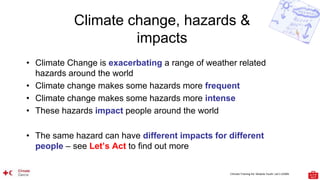 Climate Training Kit. Module Youth: Let’s LEARN
Climate change, hazards &
impacts
• Climate Change is exacerbating a range of weather related
hazards around the world
• Climate change makes some hazards more frequent
• Climate change makes some hazards more intense
• These hazards impact people around the world
• The same hazard can have different impacts for different
people – see Let’s Act to find out more
 
