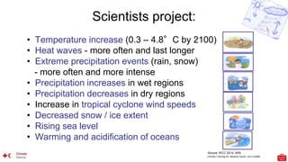 Climate Training Kit. Module Youth: Let’s LEARN
Scientists project:
• Temperature increase (0.3 – 4.8°C by 2100)
• Heat waves - more often and last longer
• Extreme precipitation events (rain, snow)
- more often and more intense
• Precipitation increases in wet regions
• Precipitation decreases in dry regions
• Increase in tropical cyclone wind speeds
• Decreased snow / ice extent
• Rising sea level
• Warming and acidification of oceans
Source: IPCC 2014, AR5
 