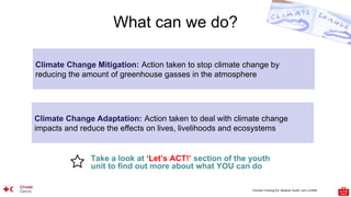 Climate Training Kit. Module Youth: Let’s LEARN
What can we do?
Take a look at ‘Let’s ACT!’ section of the youth
unit to find out more about what YOU can do
Climate Change Mitigation: Action taken to stop climate change by
reducing the amount of greenhouse gasses in the atmosphere
Climate Change Adaptation: Action taken to deal with climate change
impacts and reduce the effects on lives, livelihoods and ecosystems
 