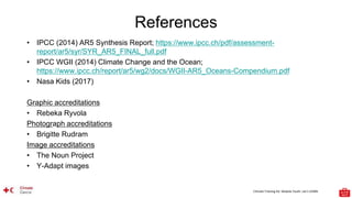 Climate Training Kit. Module Youth: Let’s LEARN
References
• IPCC (2014) AR5 Synthesis Report; https://www.ipcc.ch/pdf/assessment-
report/ar5/syr/SYR_AR5_FINAL_full.pdf
• IPCC WGII (2014) Climate Change and the Ocean;
https://www.ipcc.ch/report/ar5/wg2/docs/WGII-AR5_Oceans-Compendium.pdf
• Nasa Kids (2017)
Graphic accreditations
• Rebeka Ryvola
Photograph accreditations
• Brigitte Rudram
Image accreditations
• The Noun Project
• Y-Adapt images
 