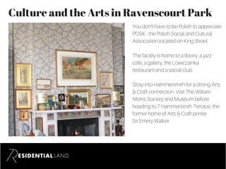 Culture and the Arts in Ravenscourt Park
You don’t have to be Polish to appreciate
POSK - the Polish Social and Cultural
Association located on King Street.
The facility is home to a library, a jazz
cafe, a gallery, the Lowiczanka
restaurant and a social club.
Stray into Hammersmith for a strong Arts
& Craft connection. Visit The William
Morris Society and Museum before
heading to 7 Hammersmith Terrace, the
former home of Arts & Craft printer
Sir Emery Walker.
 