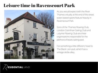 Leisure time in Ravenscourt Park
As you would expect with the River
Thames virtually at the end of the street,
water-based sports feature heavily in
Ravenscourt Park.
Sons of the Thames Rowing Club,
London Corinthian Sailing Club and
Latymer Rowing Club are three
organisations responsible for the
plethora of boats sailing past.
For something a little different, head to
The Black Lion pub, which has a
vintage skittle alley.
 