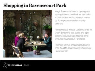 Shopping in Ravenscourt Park
King’s Street is the main shopping area
serving Ravenscourt Park. What it lacks
in chain stores and boutiques it makes
up for in practical retailers like dry
cleaners.
Residents love the W6 Garden Centre for
urban gardening tips, plants and a pit
stop in a fabulous cafe. Rushes is the
favoured Ravenscourt Park florist.
For more serious shopping and quirky
finds, head to neighbouring Chiswick or
Hammersmith.
 