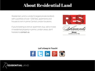 About Residential Land
Residential Land is London’s largest private landlord,
with a portfolio of over 1200 flats, apartments and
houses to rent in prime Central London locations.
If you’re looking to rent an apartment, buy, sell or invest
in residential property in prime London areas, don’t
hesitate to contact us.
Let’sKeepinTouch!
 