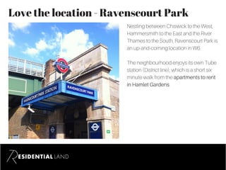Love the location - Ravenscourt Park
Nestling between Chiswick to the West,
Hammersmith to the East and the River
Thames to the South, Ravenscourt Park is
an up-and-coming location in W6.
The neighbourhood enjoys its own Tube
station (District line), which is a short six
minute walk from the apartments to rent
in Hamlet Gardens.
 