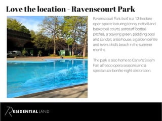 Love the location - Ravenscourt Park
Ravenscourt Park itself is a 13-hectare
open space featuring tennis, netball and
basketball courts, astroturf football
pitches, a bowling green, paddling pool
and sandpit, a tea house, a garden centre
and even a kid’s beach in the summer
months.
The park is also home to Carter's Steam
Fair, alfresco opera seasons and a
spectacular bonfire night celebration.
 