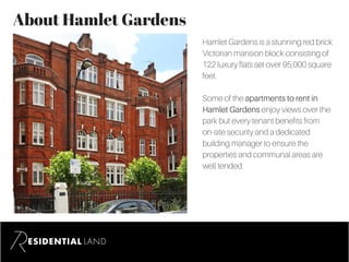 About Hamlet Gardens
Hamlet Gardens is a stunning red brick
Victorian mansion block consisting of
122 luxury flats set over 95,000 square
feet.
Some of the apartments to rent in
Hamlet Gardens enjoy views over the
park but every tenant benefits from
on-site security and a dedicated
building manager to ensure the
properties and communal areas are
well tended.
 