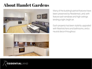 About Hamlet Gardens
Many of the building’s period features have
been preserved by Residential Land, with
feature sash windows and high ceilings
lending a light, bright air.
Each property has been stylishly upgraded
with fitted kitchens and bathrooms, and a
neutral decor throughout.
 