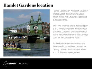 Hamlet Gardens location
Hamlet Gardens on Westcroft Square in
W6 lies just off the A315 King Street,
which meets with Chiswick High Road
at its westerly tip.
The River Thames and its walkable path
is a 13 minute stroll from the front door
of Hamlet Gardens - and this stretch of
river is reputed to have the best vantage
point for the Varsity Boat Race.
To the East is Hammersmith - where
there are offices and headquarters for
Disney, L’Oreal, Universal Music Group
and US Airways, among others.
 