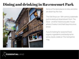 Dining and drinking in Ravenscourt Park
Some of the best places to relax and dine
are down by the river.
The Old Ship is an 18th century waterside
pub located just downstream from The
Dove - another historical public house
where Charles II and Nell Gwynne once
dined.
If you’re looking for seasonal food,
organic ingredients and biodynamic
wines, book a table at The Hampshire
Hog.
 