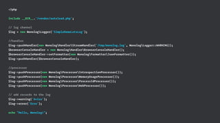 <?php
include __DIR__.'/vendor/autoload.php';
// log channel
$log = new MonologLogger('SimpleDemoLetsLog');
//handler
$log->pushHandler(new MonologHandlerStreamHandler('/tmp/monolog.log', MonologLogger::WARNING));
$browserConsoleHandler = new MonologHandlerBrowserConsoleHandler();
$browserConsoleHandler->setFormatter(new MonologFormatterJsonFormatter());
$log->pushHandler($browserConsoleHandler);
//processor
$log->pushProcessor(new MonologProcessorIntrospectionProcessor());
$log->pushProcessor(new MonologProcessorMemoryUsageProcessor());
$log->pushProcessor(new MonologProcessorProcessIdProcessor());
$log->pushProcessor(new MonologProcessorWebProcessor());
// add records to the log
$log->warning('Aviso');
$log->error('Erro');
echo "Hello, Monolog!";
 