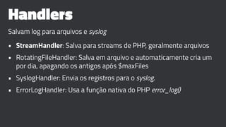 Handlers
Salvam log para arquivos e syslog
• StreamHandler: Salva para streams de PHP, geralmente arquivos
• RotatingFileHandler: Salva em arquivo e automaticamente cria um
por dia, apagando os antigos após $maxFiles
• SyslogHandler: Envia os registros para o syslog.
• ErrorLogHandler: Usa a função nativa do PHP error_log()
 