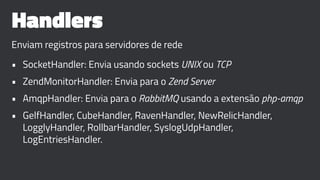 Handlers
Enviam registros para servidores de rede
• SocketHandler: Envia usando sockets UNIX ou TCP
• ZendMonitorHandler: Envia para o Zend Server
• AmqpHandler: Envia para o RabbitMQ usando a extensão php-amqp
• GelfHandler, CubeHandler, RavenHandler, NewRelicHandler,
LogglyHandler, RollbarHandler, SyslogUdpHandler,
LogEntriesHandler.
 