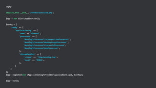 <?php
require_once __DIR__.'/vendor/autoload.php';
$app = new SilexApplication();
$conﬁg = [
'conﬁg' => [
'applicationLog' => [
'name' => 'Channel',
'processor' => [
'MonologProcessorIntrospectionProcessor',
'MonologProcessorMemoryUsageProcessor',
'MonologProcessorProcessIdProcessor',
'MonologProcessorWebProcessor',
],
'streamHandler' => [
'stream' => '/tmp/monolog.log',
'level' => 'DEBUG',
],
]
]
];
$app->register(new ApplicationLogProviderApplicationLog(), $conﬁg);
$app->run();
 