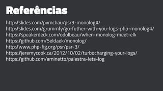 Referências
http://slides.com/pvmchau/psr3-monolog#/
http://slides.com/grummfy/go-futher-with-you-logs-php-monolog#/
https://speakerdeck.com/odolbeau/when-monolog-meet-elk
https://github.com/Seldaek/monolog/
http://www.php-fig.org/psr/psr-3/
https://jeremycook.ca/2012/10/02/turbocharging-your-logs/
https://github.com/eminetto/palestra-lets-log
 