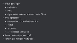 • O que gera logs?
• aplicações
• infra
• algumas ferramentas externas : stats, CI, etc
• Qual o propósito?
• acompanhar ocorrência de eventos
• debug
• segurança
• ações ligadas ao negócio
• Quem usa os logs e para que?
• Ter um grande log ou múltiplos?
 