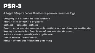 PSR-3
A LoggerInterface define 8 métodos para escrevermos logs
Emergency – o sistema não está operante
Alert – ação imediata é requerida
Critical – condições críticas
Error – erros que não requerem ação imediata mas que devem ser monitorados
Warning – ocorrências fora do normal mas que não são erros
Notice – eventos normais mais signiﬁcantes
Info – eventos interessantes
Debug – informações detalhadas para debug
 