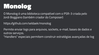 Monolog
O Monolog é uma biblioteca compatível com o PSR-3 criada pelo
Jordi Boggiano (também criador do Composer)
https://github.com/seldaek/monolog
Permite enviar logs para arquivos, sockets, e-mail, bases de dados e
outros serviços.
"Handlers" especiais permitem construir estratégias avançadas de log
 