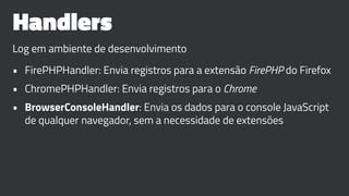 Handlers
Log em ambiente de desenvolvimento
• FirePHPHandler: Envia registros para a extensão FirePHP do Firefox
• ChromePHPHandler: Envia registros para o Chrome
• BrowserConsoleHandler: Envia os dados para o console JavaScript
de qualquer navegador, sem a necessidade de extensões
 
