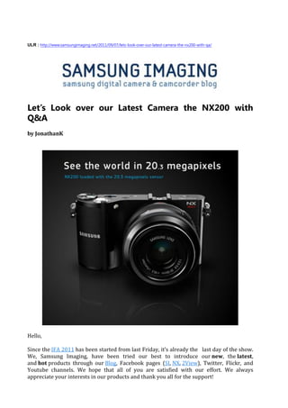 ULR : http://www.samsungimaging.net/2011/09/07/lets-look-over-our-latest-camera-the-nx200-with-qa/




Let’s Look over our Latest Camera the NX200 with
Q&A
by JonathanK




Hello,

Since the IFA 2011 has been started from last Friday, it’s already the last day of the show.
We, Samsung Imaging, have been tried our best to introduce our new, the latest,
and hot products through our Blog, Facebook pages (SI, NX, 2View), Twitter, Flickr, and
Youtube channels. We hope that all of you are satisfied with our effort. We always
appreciate your interests in our products and thank you all for the support!
 
