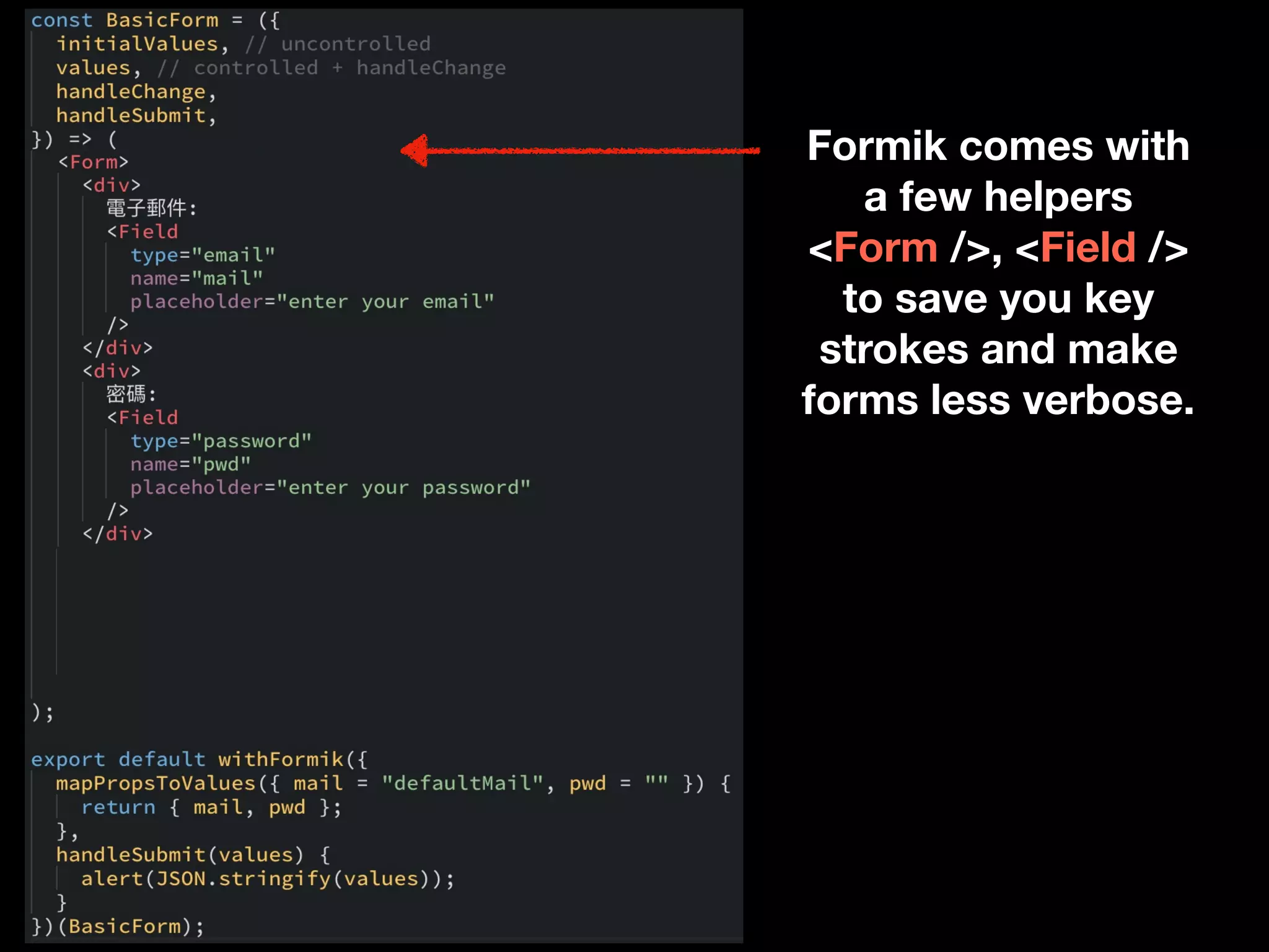 Formik comes with
a few helpers
<Form />, <Field />
to save you key
strokes and make
forms less verbose.
 