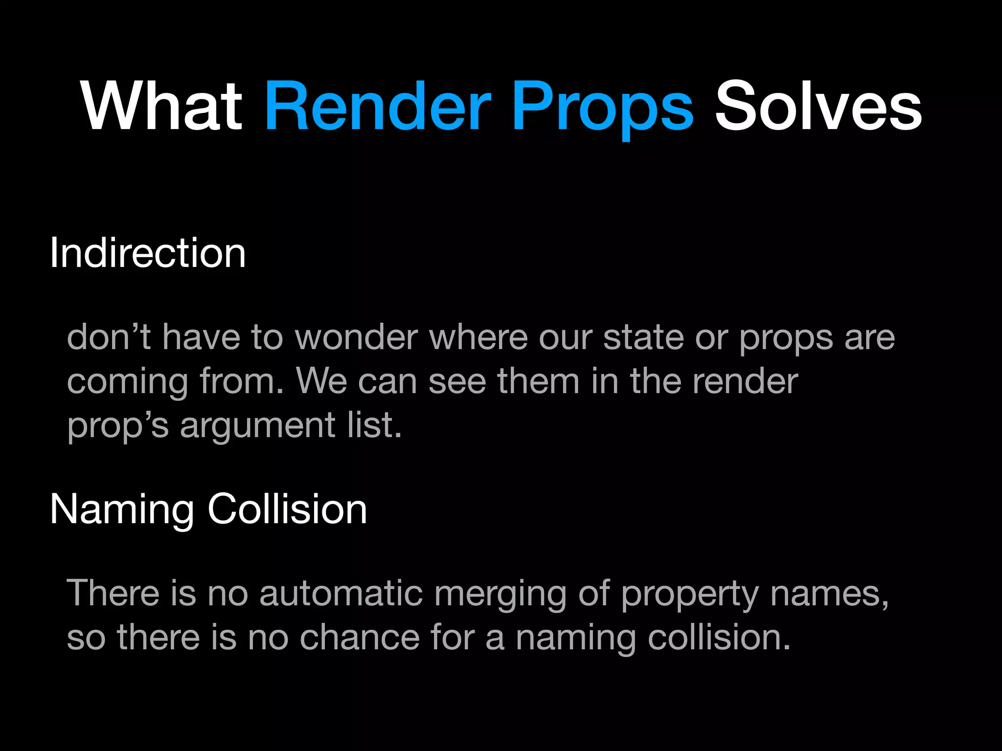 What Render Props Solves
Indirection

don’t have to wonder where our state or props are
coming from. We can see them in the render
prop’s argument list.

Naming Collision

There is no automatic merging of property names,
so there is no chance for a naming collision.
 