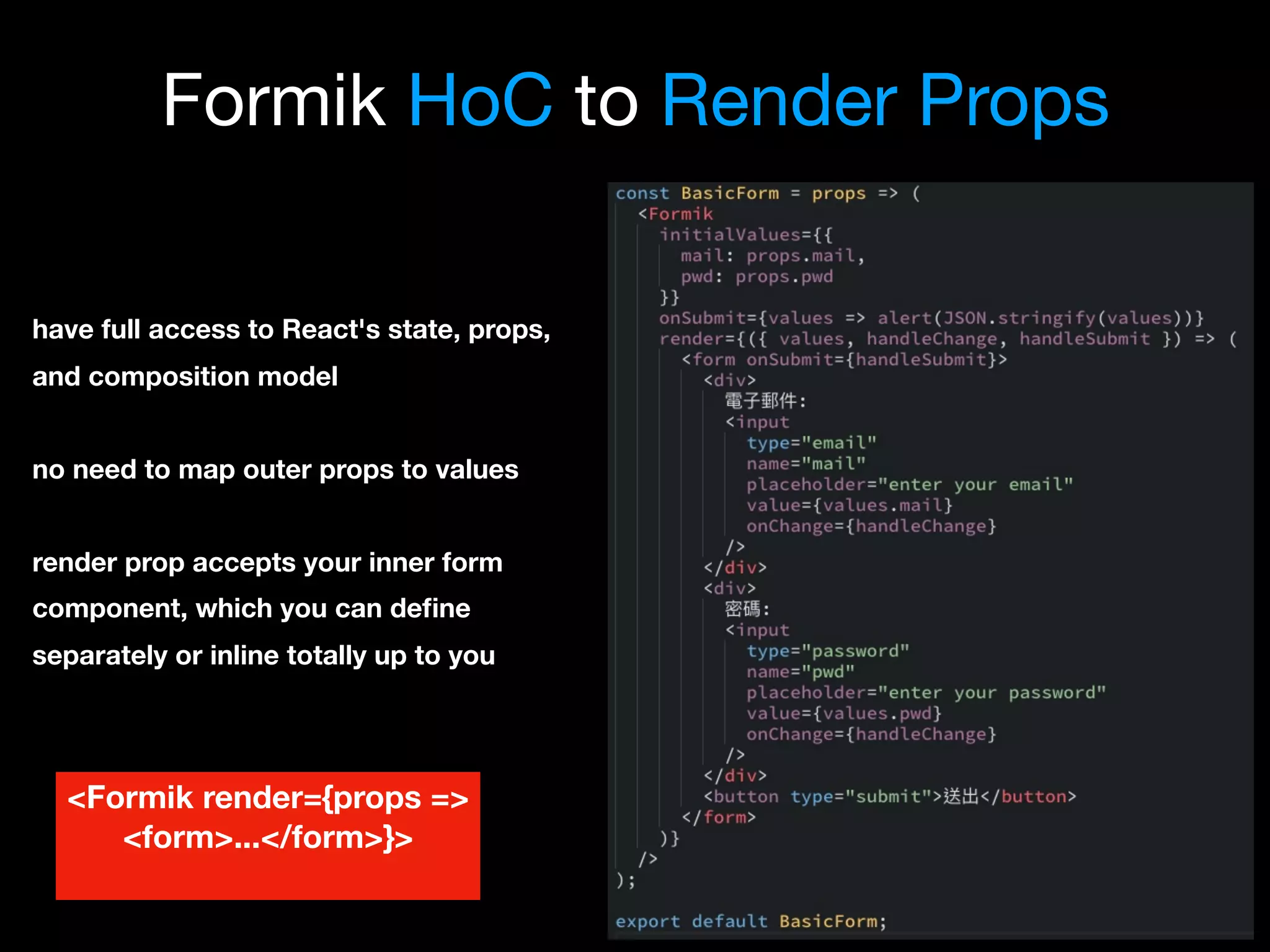 Formik HoC to Render Props
have full access to React's state, props,
and composition model
no need to map outer props to values
render prop accepts your inner form
component, which you can deﬁne
separately or inline totally up to you
<Formik render={props =>
<form>...</form>}>
 