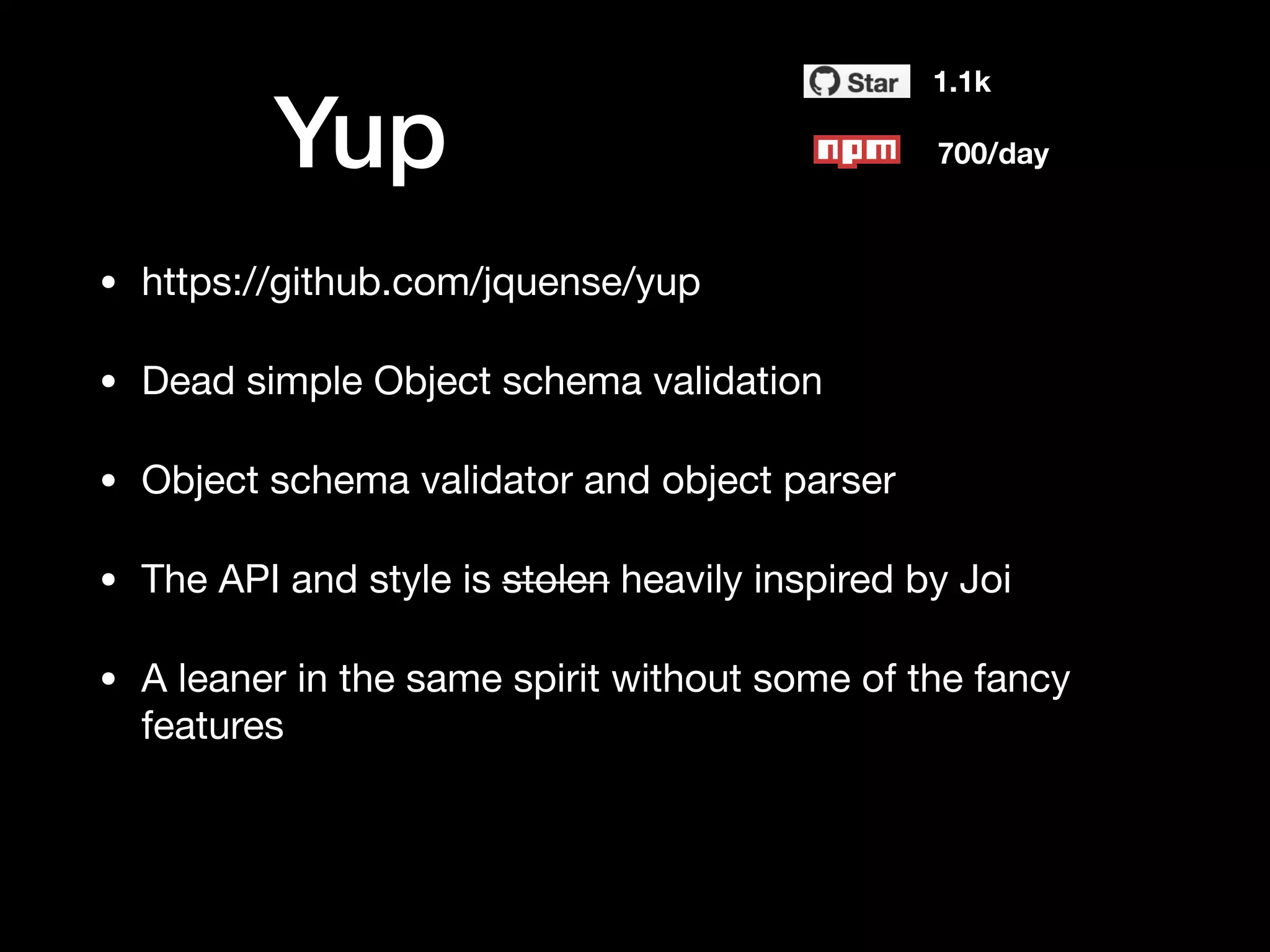 Yup
1.1k
700/day
• https://github.com/jquense/yup

• Dead simple Object schema validation

• Object schema validator and object parser

• The API and style is stolen heavily inspired by Joi

• A leaner in the same spirit without some of the fancy
features
 