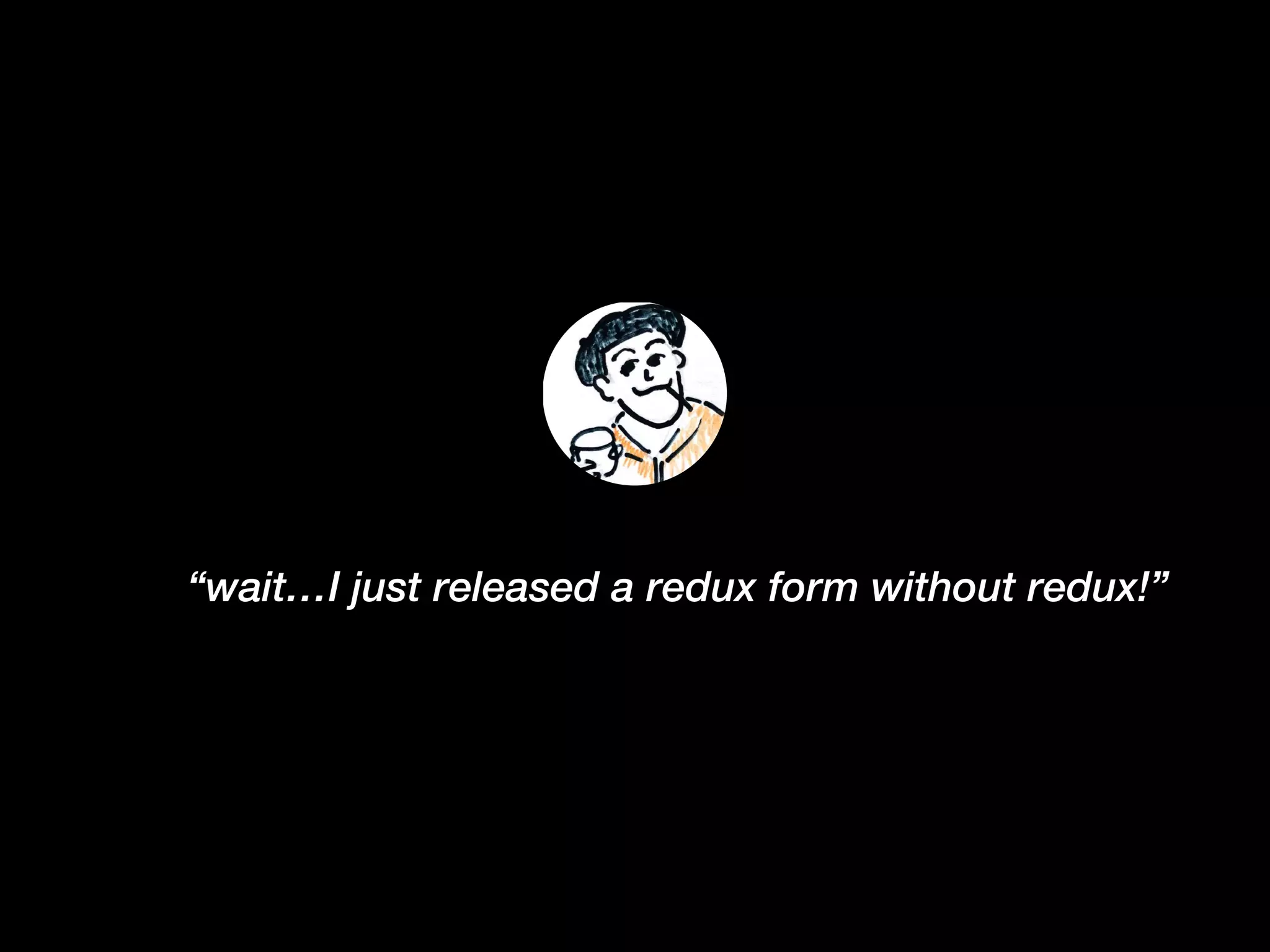 “wait…I just released a redux form without redux!”
 