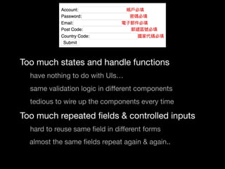 Too much states and handle functions

	 	 have nothing to do with UIs…

	 	 same validation logic in diﬀerent components

	 	 tedious to wire up the components every time

	 Too much repeated ﬁelds & controlled inputs

	 	 hard to reuse same ﬁeld in diﬀerent forms

almost the same ﬁelds repeat again & again..

 