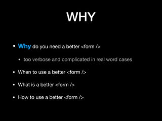 WHY
• Why do you need a better <form />

• too verbose and complicated in real word cases

• When to use a better <form />

• What is a better <form />

• How to use a better <form />
 