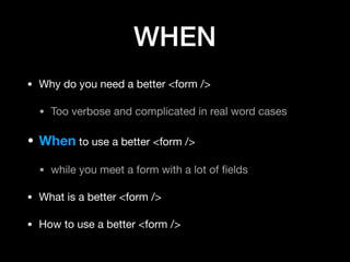 WHEN
• Why do you need a better <form />

• Too verbose and complicated in real word cases

• When to use a better <form />

• while you meet a form with a lot of ﬁelds

• What is a better <form />

• How to use a better <form />
 