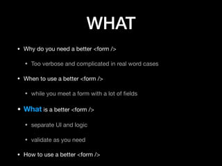 WHAT
• Why do you need a better <form />

• Too verbose and complicated in real word cases

• When to use a better <form />

• while you meet a form with a lot of ﬁelds

• What is a better <form />

• separate UI and logic

• validate as you need

• How to use a better <form />
 