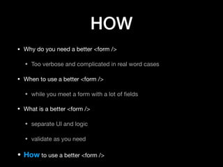 HOW
• Why do you need a better <form />

• Too verbose and complicated in real word cases

• When to use a better <form />

• while you meet a form with a lot of ﬁelds

• What is a better <form />

• separate UI and logic

• validate as you need

• How to use a better <form />
 