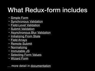 What Redux-form includes
• Simple Form
• Synchronous Validation
• Field-Level Validation
• Submit Validation
• Asynchronous Blur Validation
• Initializing From State
• Field Arrays
• Remote Submit
• Normalizing
• Immutable JS
• Selecting Form Values
• Wizard Form
… more detail in documentation
 