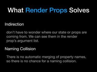 What Render Props Solves
Indirection

don’t have to wonder where our state or props are
coming from. We can see them in the render
prop’s argument list.

Naming Collision

There is no automatic merging of property names,
so there is no chance for a naming collision.
 