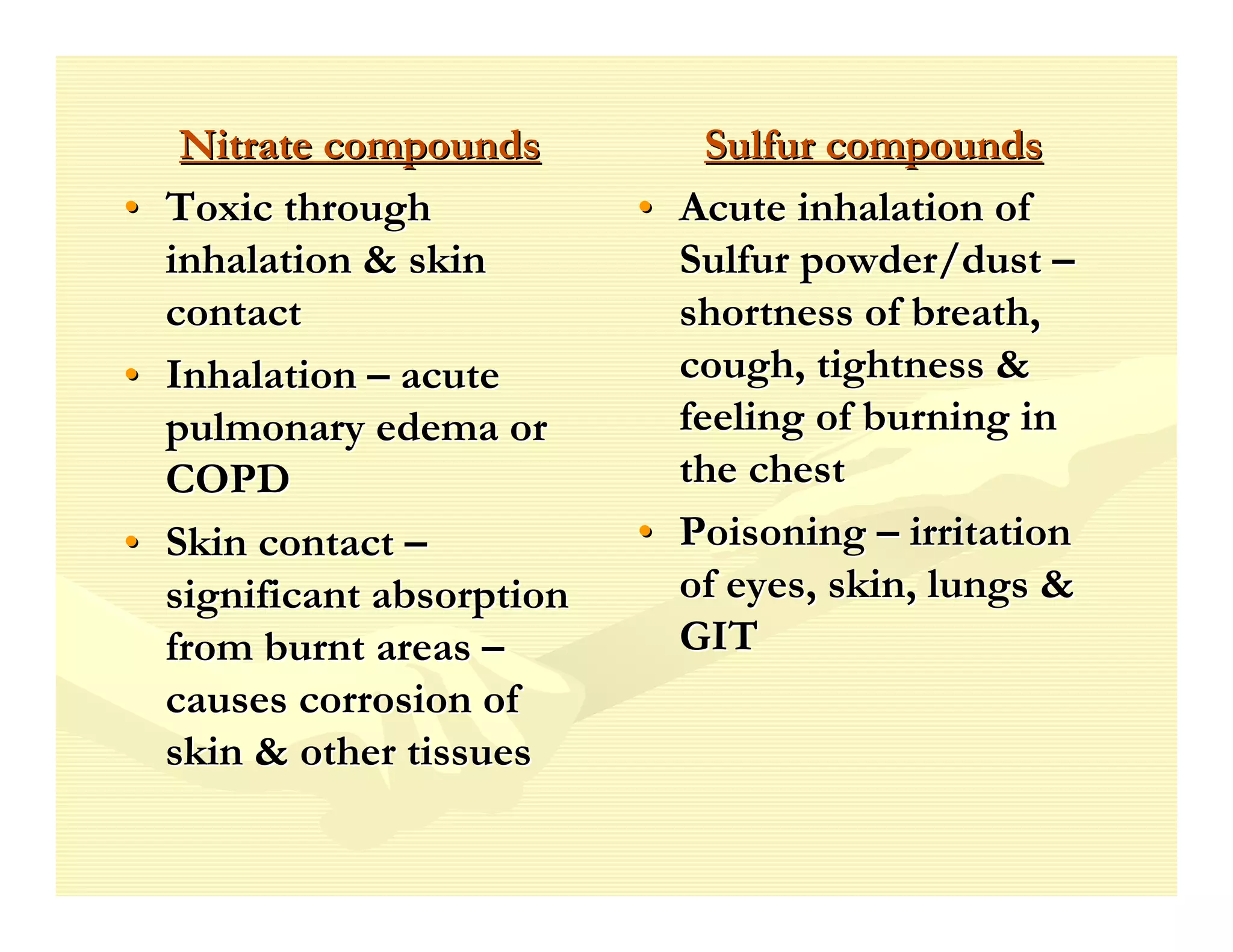 Nitrate compounds           Sulfur compounds
• Toxic through            • Acute inhalation of
  inhalation & skin          Sulfur powder/dust –
  contact                    shortness of breath,
• Inhalation – acute         cough, tightness &
  pulmonary edema or         feeling of burning in
  COPD                       the chest
• Skin contact –           • Poisoning – irritation
  significant absorption     of eyes, skin, lungs &
  from burnt areas –         GIT
  causes corrosion of
  skin & other tissues
 