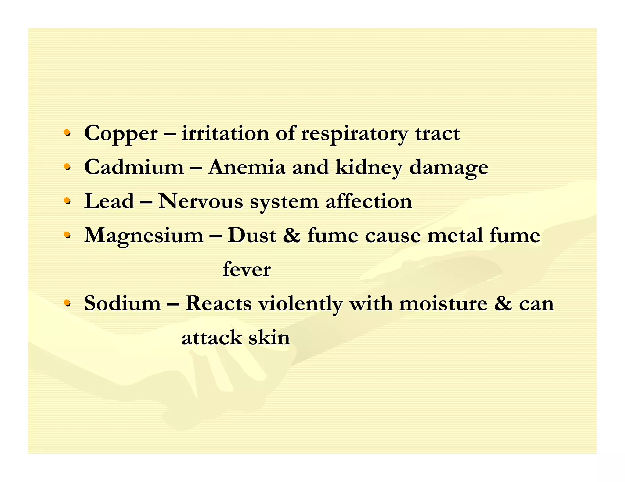 • Copper – irritation of respiratory tract
• Cadmium – Anemia and kidney damage
• Lead – Nervous system affection
• Magnesium – Dust & fume cause metal fume
                fever
• Sodium – Reacts violently with moisture & can
           attack skin
 