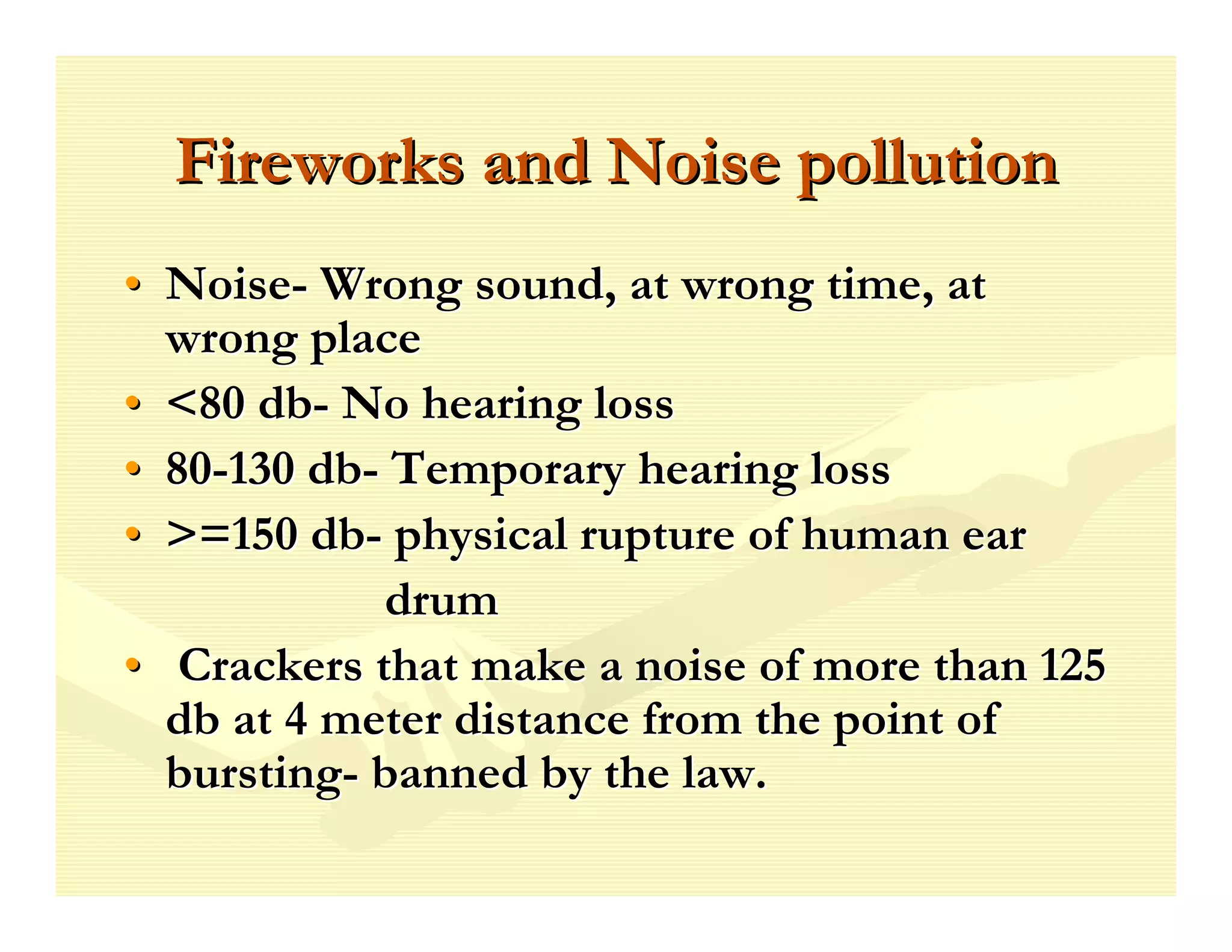Fireworks and Noise pollution
• Noise- Wrong sound, at wrong time, at
  wrong place
• <80 db- No hearing loss
• 80-130 db- Temporary hearing loss
• >=150 db- physical rupture of human ear
            drum
• Crackers that make a noise of more than 125
  db at 4 meter distance from the point of
  bursting- banned by the law.
 