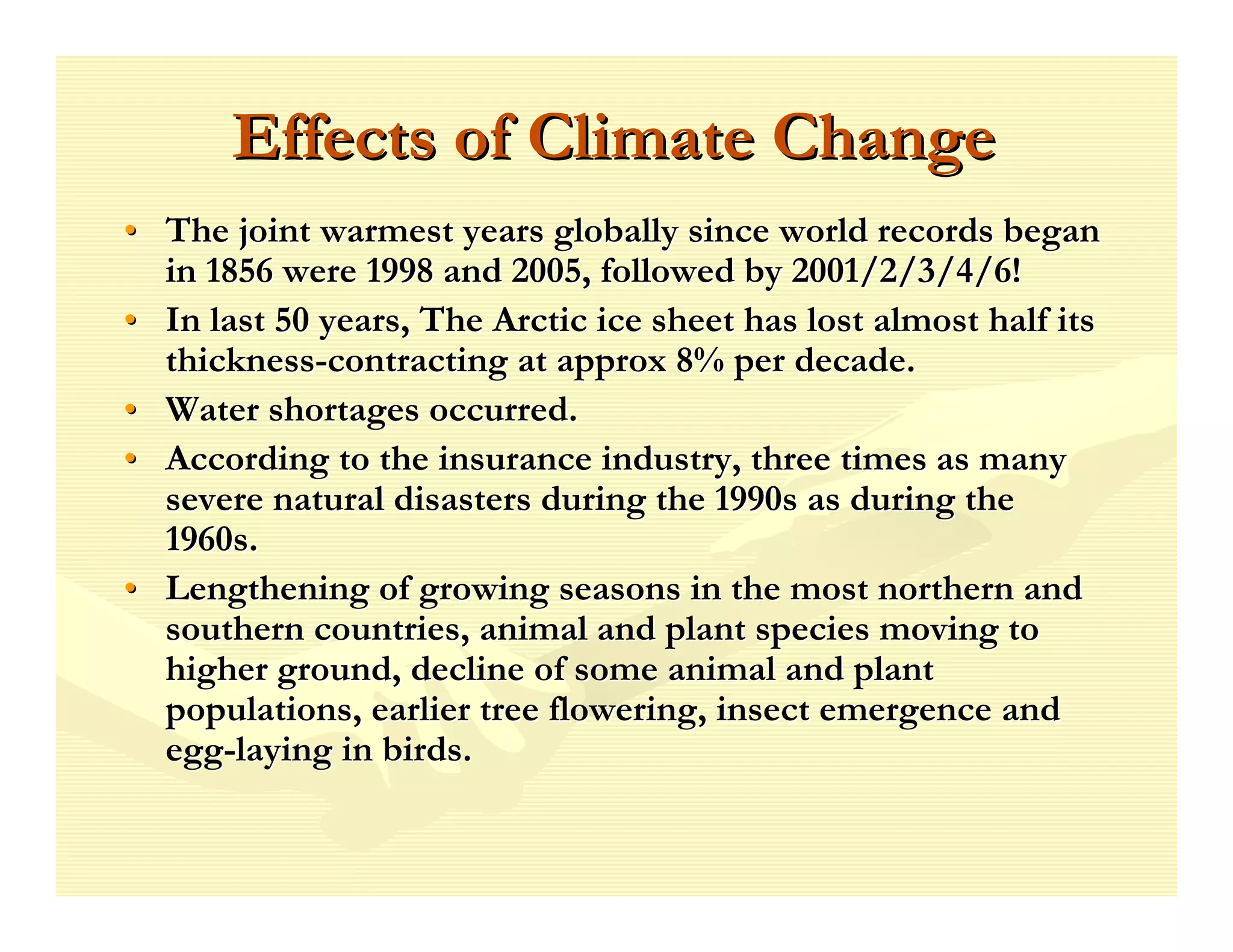 Effects of Climate Change
• The joint warmest years globally since world records began
  in 1856 were 1998 and 2005, followed by 2001/2/3/4/6!
• In last 50 years, The Arctic ice sheet has lost almost half its
  thickness-contracting at approx 8% per decade.
• Water shortages occurred.
• According to the insurance industry, three times as many
  severe natural disasters during the 1990s as during the
  1960s.
• Lengthening of growing seasons in the most northern and
  southern countries, animal and plant species moving to
  higher ground, decline of some animal and plant
  populations, earlier tree flowering, insect emergence and
  egg-laying in birds.
 