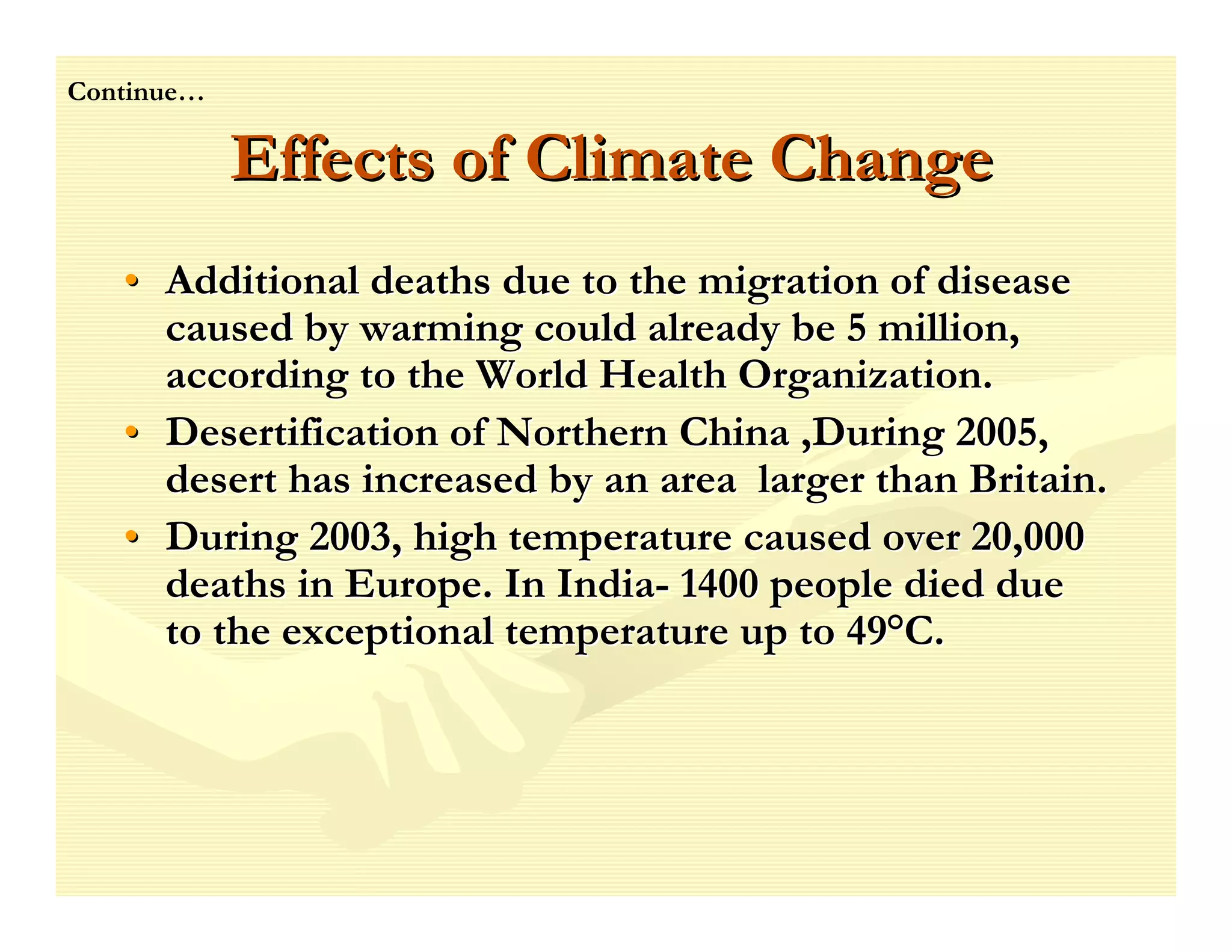 Continue…

            Effects of Climate Change
   • Additional deaths due to the migration of disease
     caused by warming could already be 5 million,
     according to the World Health Organization.
   • Desertification of Northern China ,During 2005,
     desert has increased by an area larger than Britain.
   • During 2003, high temperature caused over 20,000
     deaths in Europe. In India- 1400 people died due
     to the exceptional temperature up to 49°C.
 