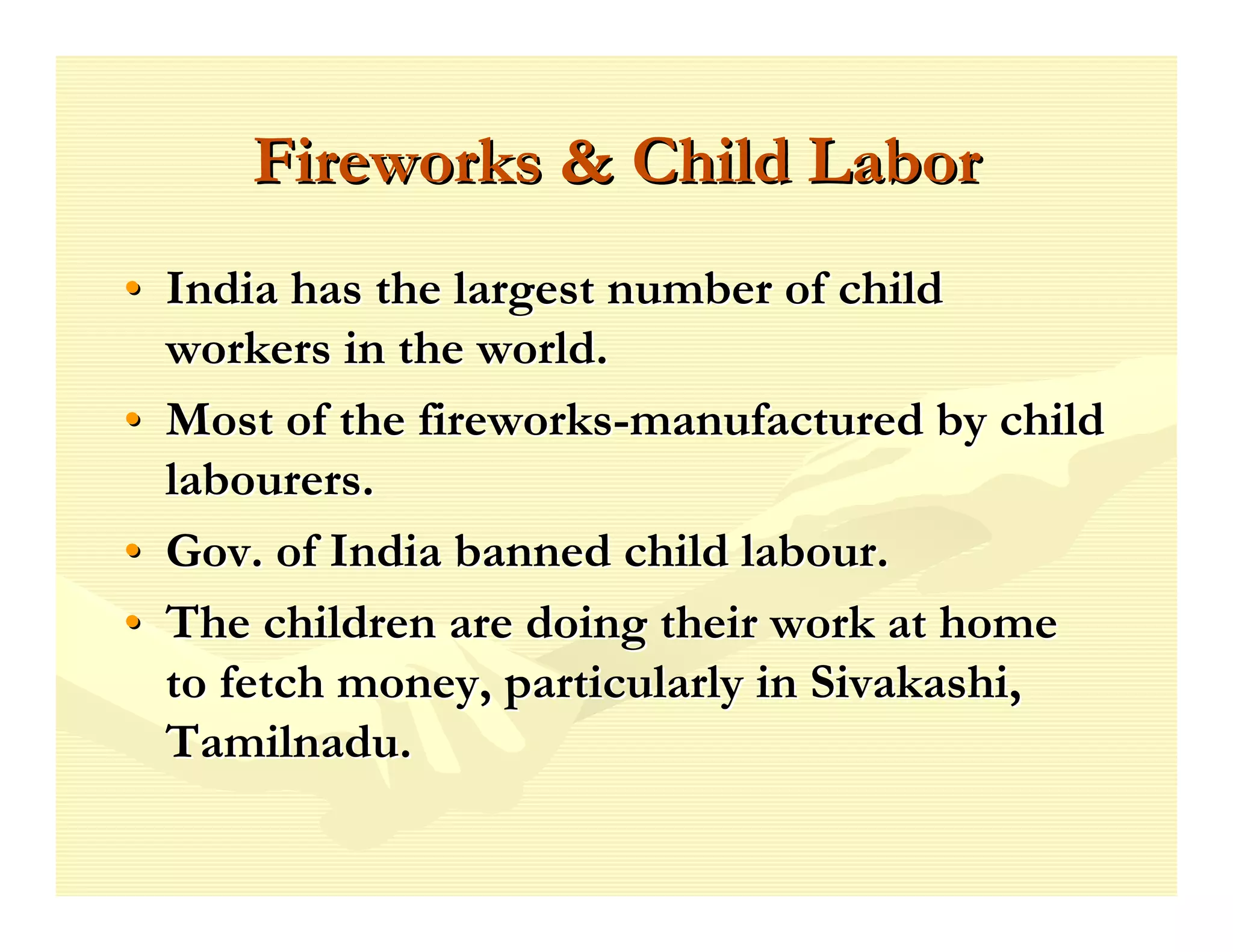 Fireworks & Child Labor
• India has the largest number of child
  workers in the world.
• Most of the fireworks-manufactured by child
  labourers.
• Gov. of India banned child labour.
• The children are doing their work at home
  to fetch money, particularly in Sivakashi,
  Tamilnadu.
 