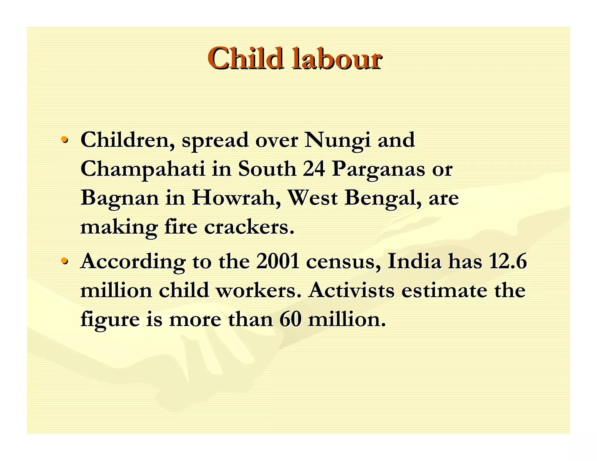 Child labour

• Children, spread over Nungi and
  Champahati in South 24 Parganas or
  Bagnan in Howrah, West Bengal, are
  making fire crackers.
• According to the 2001 census, India has 12.6
  million child workers. Activists estimate the
  figure is more than 60 million.
 