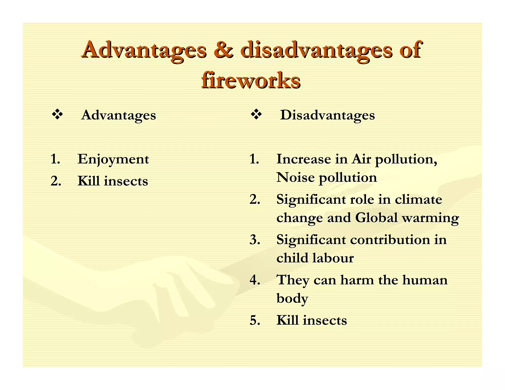 Advantages & disadvantages of
             fireworks
   Advantages        Disadvantages

1. Enjoyment      1.   Increase in Air pollution,
2. Kill insects        Noise pollution
                  2.   Significant role in climate
                       change and Global warming
                  3.   Significant contribution in
                       child labour
                  4.   They can harm the human
                       body
                  5.   Kill insects
 