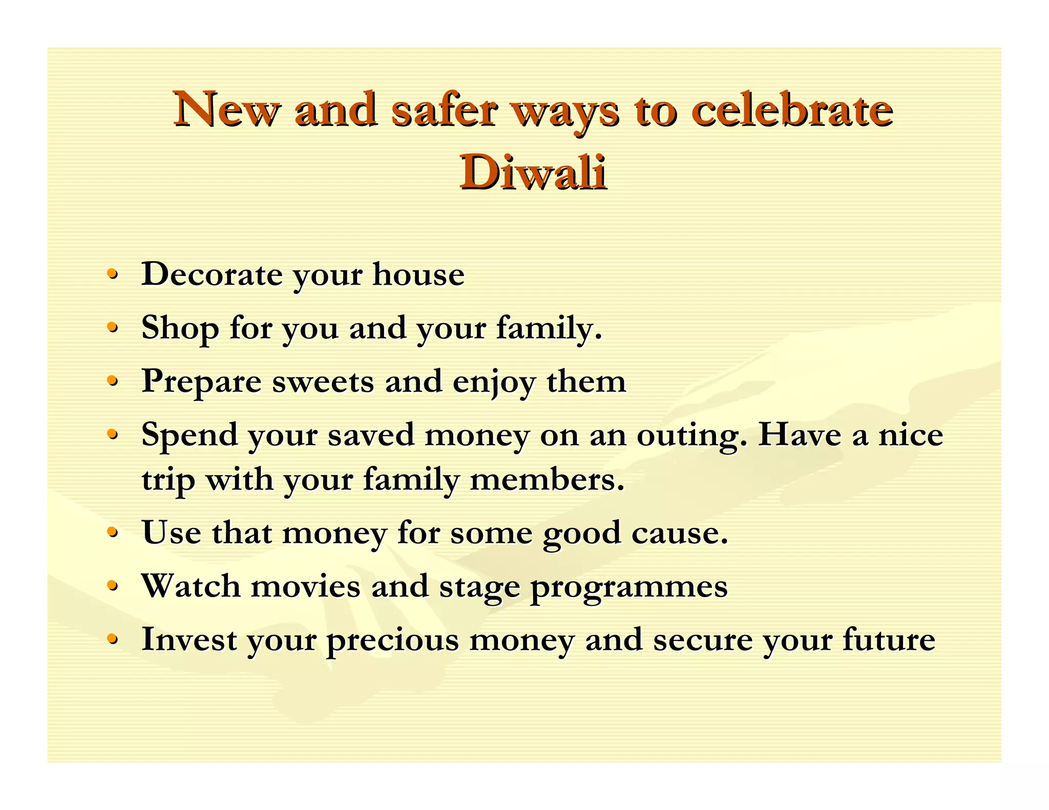 New and safer ways to celebrate
                Diwali
•   Decorate your house
•   Shop for you and your family.
•   Prepare sweets and enjoy them
•   Spend your saved money on an outing. Have a nice
    trip with your family members.
•   Use that money for some good cause.
•   Watch movies and stage programmes
•   Invest your precious money and secure your future
 