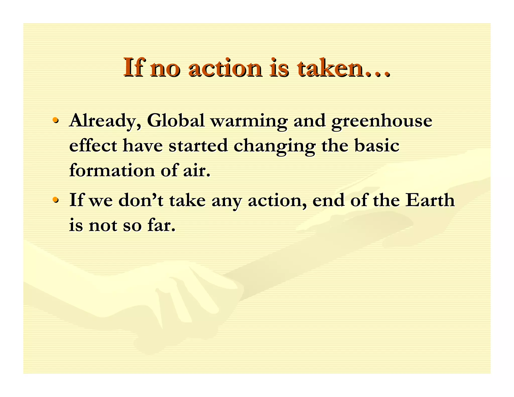 If no action is taken…
• Already, Global warming and greenhouse
  effect have started changing the basic
  formation of air.
• If we don’t take any action, end of the Earth
  is not so far.
 