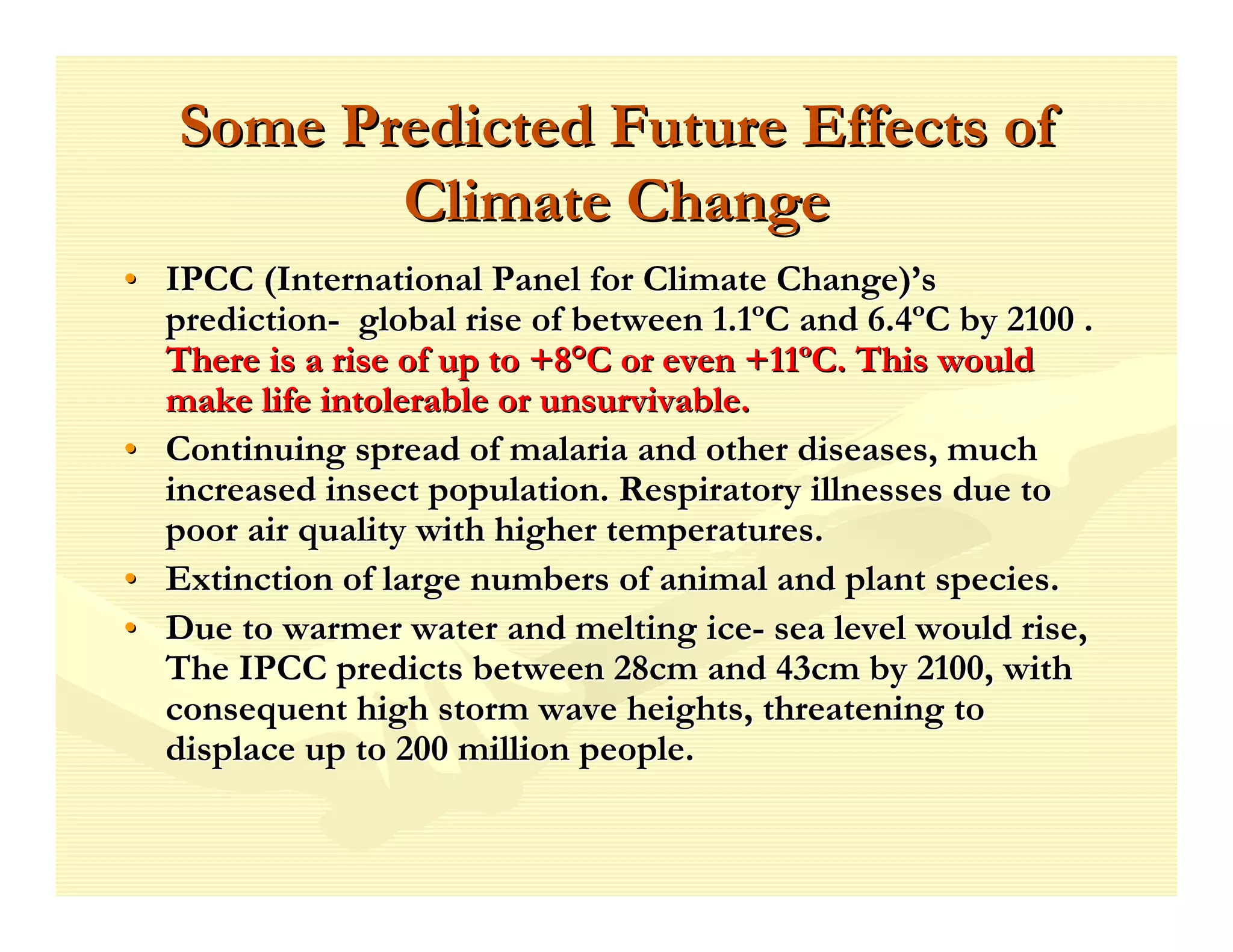 Some Predicted Future Effects of
          Climate Change
• IPCC (International Panel for Climate Change)’s
  prediction- global rise of between 1.1ºC and 6.4ºC by 2100 .
  There is a rise of up to +8°C or even +11ºC. This would
  make life intolerable or unsurvivable.
• Continuing spread of malaria and other diseases, much
  increased insect population. Respiratory illnesses due to
  poor air quality with higher temperatures.
• Extinction of large numbers of animal and plant species.
• Due to warmer water and melting ice- sea level would rise,
  The IPCC predicts between 28cm and 43cm by 2100, with
  consequent high storm wave heights, threatening to
  displace up to 200 million people.
 